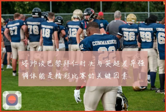 塔帅谈巴黎拜仁对决与英超差异强调体能是精彩比赛的关键因素