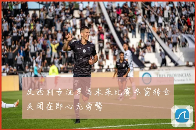 皮西利专注罗马未来比赛冬窗转会关闭在即心无旁骛