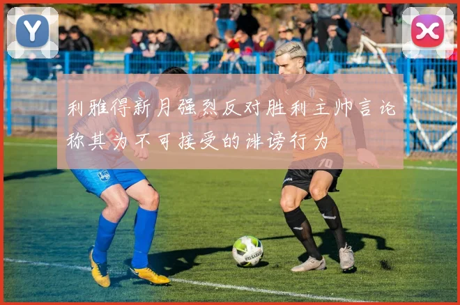 利雅得新月强烈反对胜利主帅言论称其为不可接受的诽谤行为