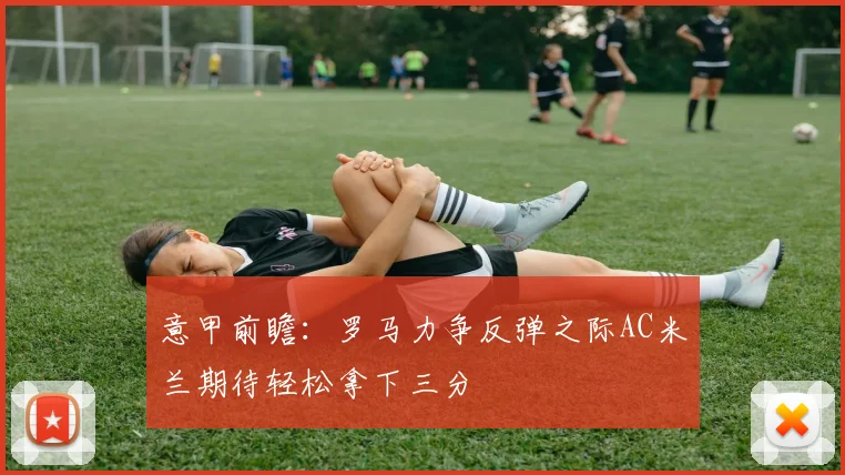 意甲前瞻：罗马力争反弹之际AC米兰期待轻松拿下三分