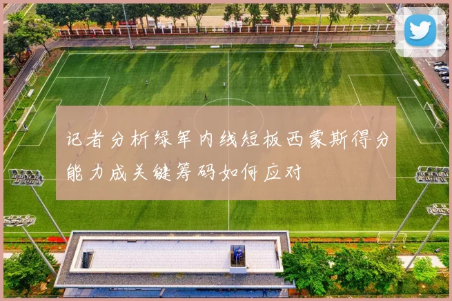 记者分析绿军内线短板西蒙斯得分能力成关键筹码如何应对