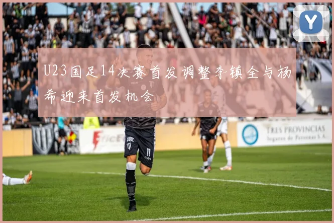 U23国足14决赛首发调整李镇全与杨希迎来首发机会