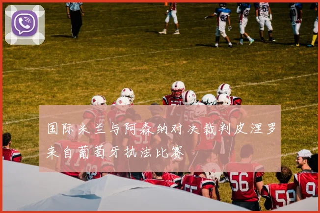 国际米兰与阿森纳对决裁判皮涅罗来自葡萄牙执法比赛
