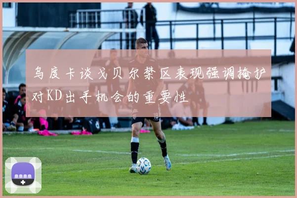 乌度卡谈戈贝尔禁区表现强调掩护对KD出手机会的重要性