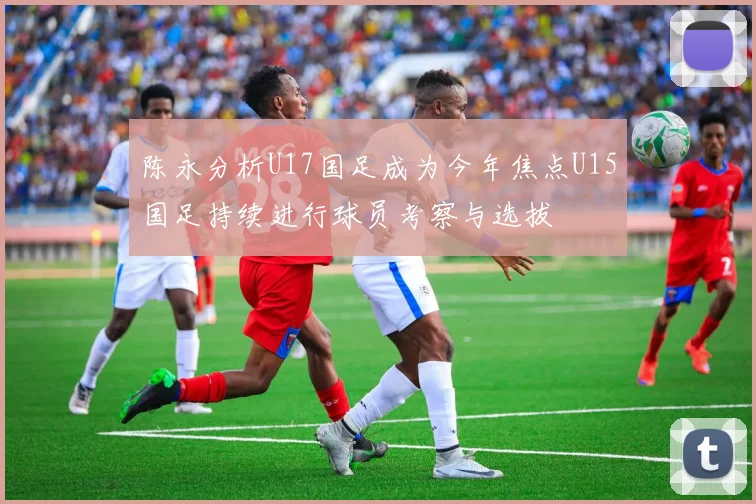陈永分析U17国足成为今年焦点U15国足持续进行球员考察与选拔