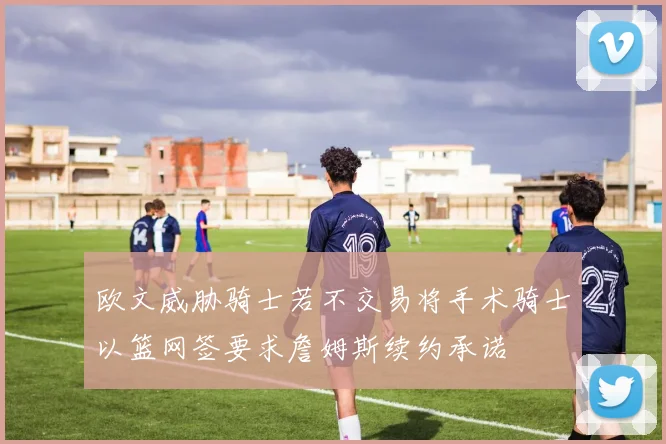 欧文威胁骑士若不交易将手术骑士以篮网签要求詹姆斯续约承诺