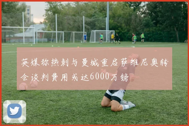 英媒称热刺与曼城重启萨维尼奥转会谈判费用或达6000万镑