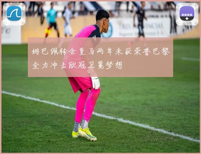姆巴佩转会皇马两年未获荣誉巴黎全力冲击欧冠卫冕梦想