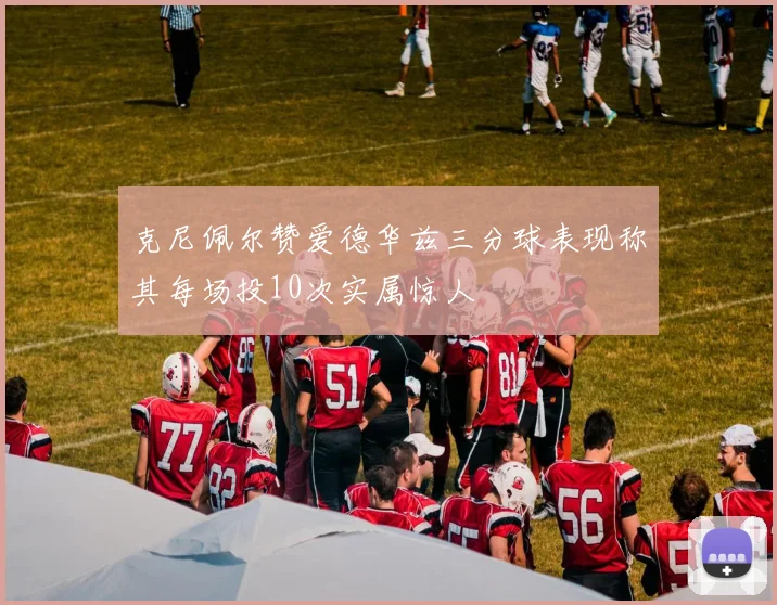 克尼佩尔赞爱德华兹三分球表现称其每场投10次实属惊人