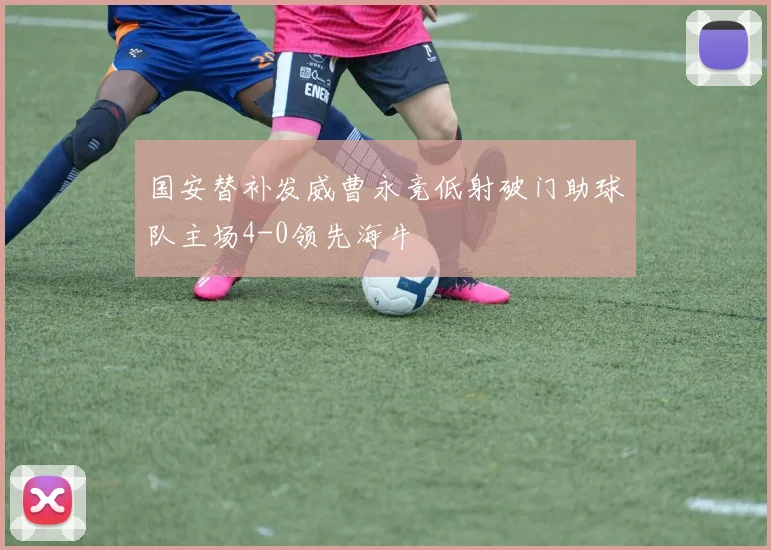 国安替补发威曹永竞低射破门助球队主场4-0领先海牛
