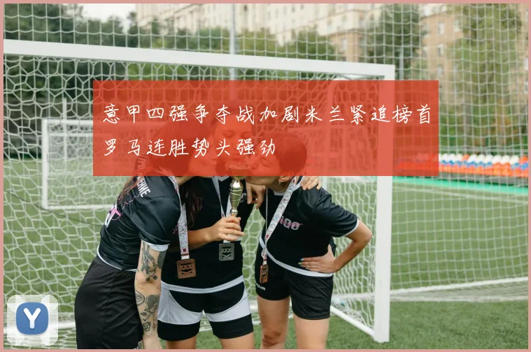 意甲四强争夺战加剧米兰紧追榜首罗马连胜势头强劲