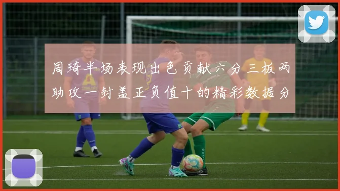 周琦半场表现出色贡献六分三板两助攻一封盖正负值十的精彩数据分析