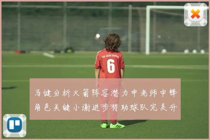 马健分析火箭阵容潜力申老师中锋角色关键小谢进步将助球队完美升级